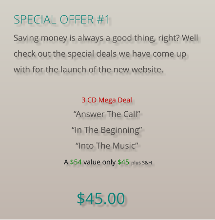 SPECIAL OFFER #1 Saving money is always a good thing, right? Well check out the special deals we have come up with for the launch of the new website.  3 CD Mega Deal “Answer The Call”“In The Beginning”“Into The Music” A $54 value only $45 plus S&H  $45.00